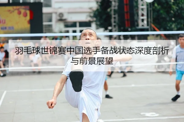羽毛球世锦赛中国选手备战状态深度剖析与前景展望